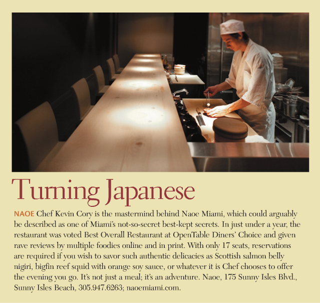 Aventura Magazine, Chef Kevin Cory in the open kitchen at NAOE. Photograph by Greg Clark. Turning Japanese. NAOE Chef Kevin Cory is the mastermind behind Naoe Miami, which could arguably be described as one of Miami's not-so-secret best-kept secrets. In just under a year, the restaurant was voted Best Overall Restaurant at OpenTable Diners' Choice and given rave reviews by multiple foodies online and in print. With only 17 seats, reservations are required if you wish to savor such authentic delicacies as Scottish salmon belly nigiri, bigfin reef squid with orange soy sauce, or whatever it is Chef chooses to offer the evening you go. It's not just a meal; it's an adventure.