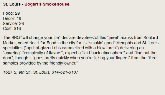 St Louis - Bogart's Smokehouse. Food: 29, Decor: 19, Service: 26, Cost: $16. The BBQ will change your life declare devotees of this jewel across from Soulard Market, voted No. 1 for Food in the city for its smokin' good Memphis and St. Louis specialties (apricot-glazed ribs caramelized with a blow torch) delivering an amazing complexity of flavors; expect a laid-back atmosphere and line out the door, though it goes pretty quickly when you're licking your fingers from the free samples provided by the friendly owner. 1627 S. 9th St., St. Louis; 314-621-3107